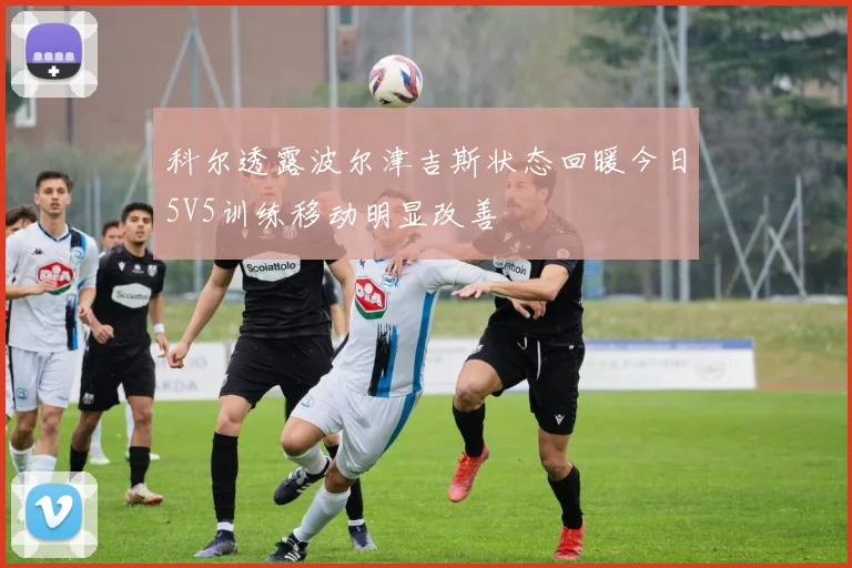 科尔透露波尔津吉斯状态回暖今日5V5训练移动明显改善