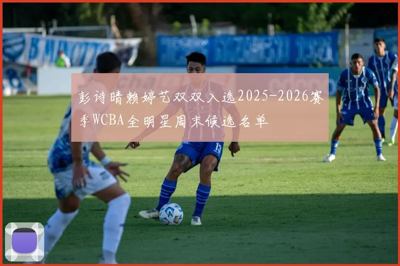 彭诗晴赖婷艺双双入选2025-2026赛季WCBA全明星周末候选名单