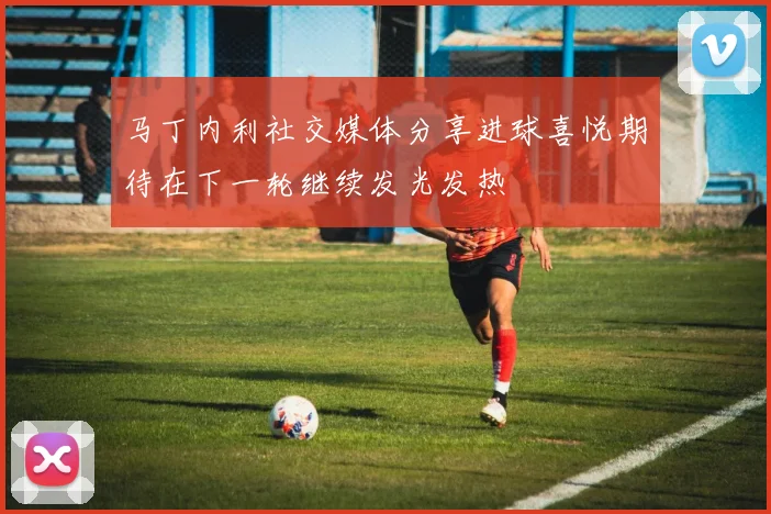 马丁内利社交媒体分享进球喜悦期待在下一轮继续发光发热