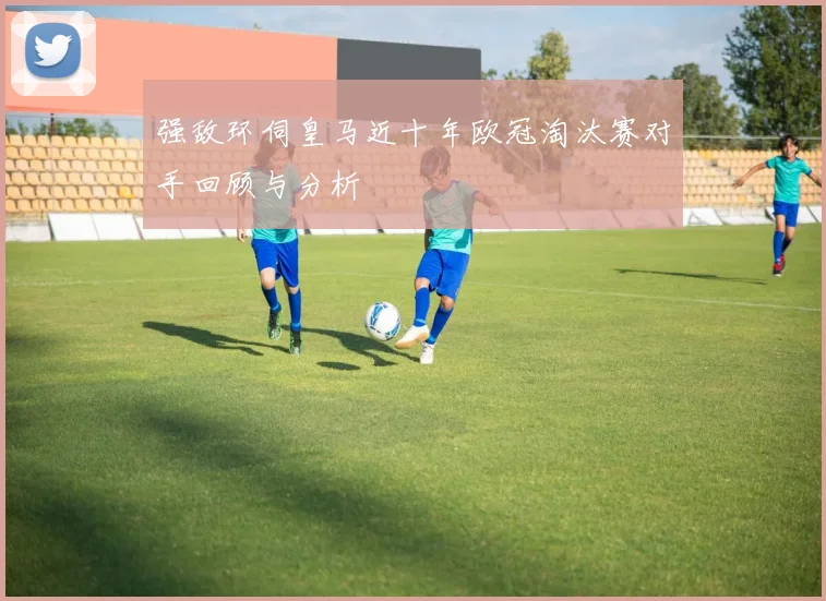 强敌环伺皇马近十年欧冠淘汰赛对手回顾与分析