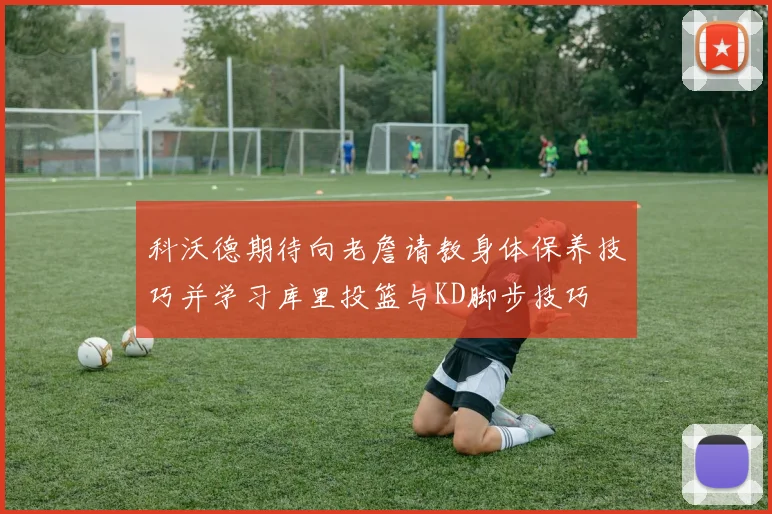 科沃德期待向老詹请教身体保养技巧并学习库里投篮与KD脚步技巧