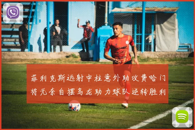 菲利克斯远射中柱意外助攻费哈门将无奈自摆乌龙助力球队逆转胜利