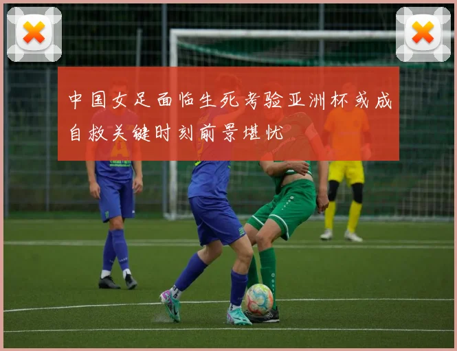 中国女足面临生死考验亚洲杯或成自救关键时刻前景堪忧