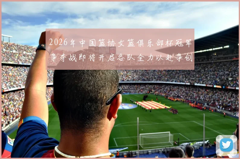 2026年中国篮协女篮俱乐部杯冠军争夺战即将开启各队全力以赴争创佳绩