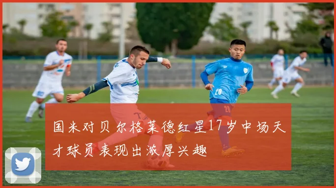 国米对贝尔格莱德红星17岁中场天才球员表现出浓厚兴趣