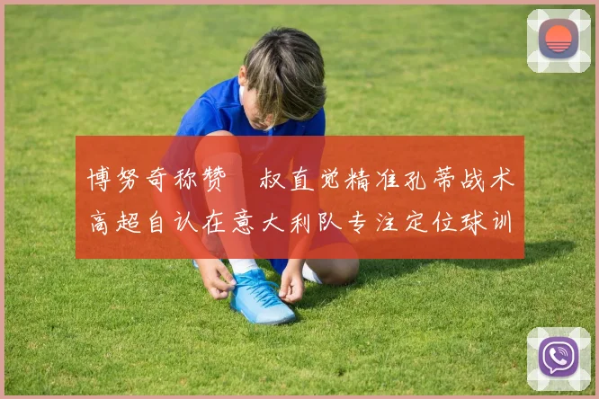 博努奇称赞囧叔直觉精准孔蒂战术高超自认在意大利队专注定位球训练