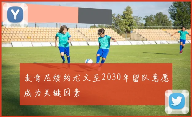 麦肯尼续约尤文至2030年留队意愿成为关键因素