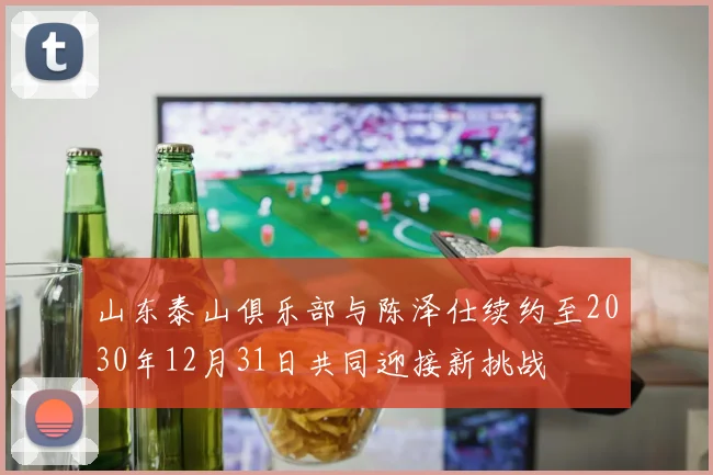 山东泰山俱乐部与陈泽仕续约至2030年12月31日共同迎接新挑战