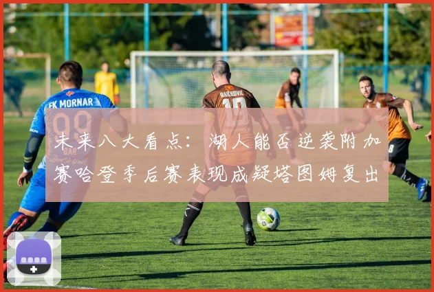 未来八大看点：湖人能否逆袭附加赛哈登季后赛表现成疑塔图姆复出能否助力球队