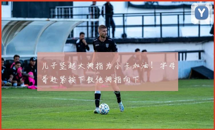 儿子竖起大拇指为小卡加油！字母哥赶紧按下教他拇指向下
