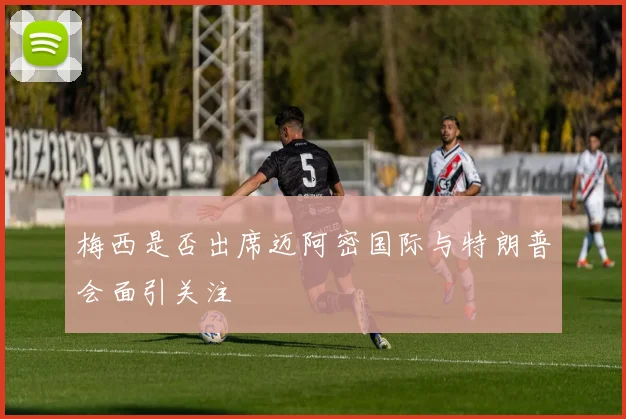 梅西是否出席迈阿密国际与特朗普会面引关注