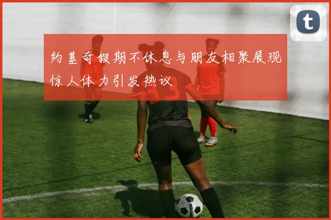 约基奇假期不休息与朋友相聚展现惊人体力引发热议